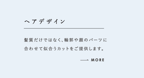 ヘアデザイン 髪質だけではなく、輪郭や顔のパーツに合わせて似合うカットをご提供します。