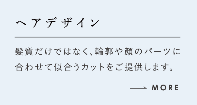 ヘアデザイン 髪質だけではなく、輪郭や顔のパーツに合わせて似合うカットをご提供します。